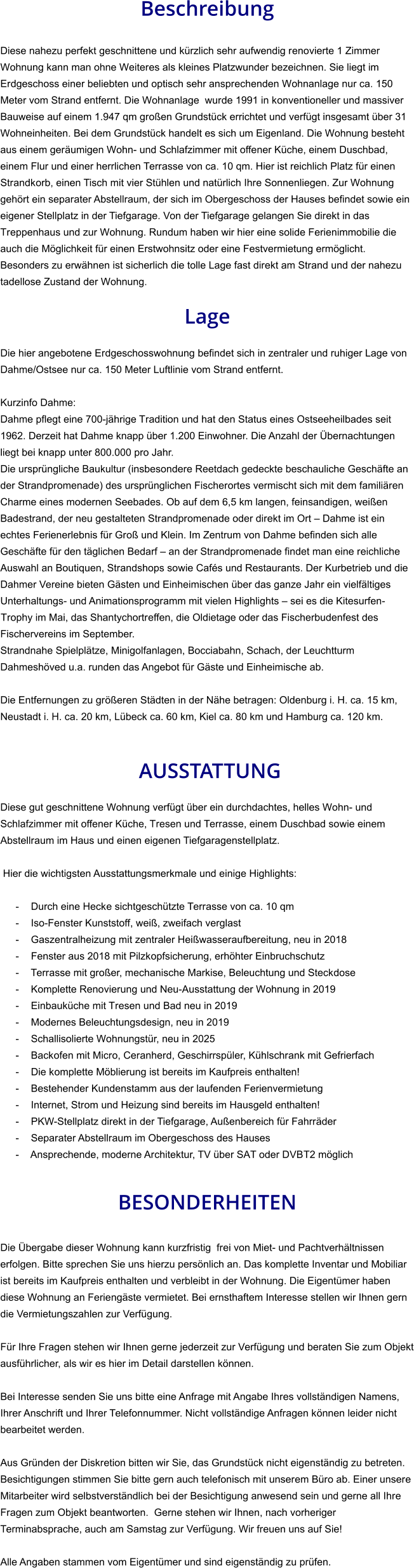 Beschreibung  Diese nahezu perfekt geschnittene und kürzlich sehr aufwendig renovierte 1 Zimmer Wohnung kann man ohne Weiteres als kleines Platzwunder bezeichnen. Sie liegt im Erdgeschoss einer beliebten und optisch sehr ansprechenden Wohnanlage nur ca. 150 Meter vom Strand entfernt. Die Wohnanlage  wurde 1991 in konventioneller und massiver Bauweise auf einem 1.947 qm großen Grundstück errichtet und verfügt insgesamt über 31 Wohneinheiten. Bei dem Grundstück handelt es sich um Eigenland. Die Wohnung besteht aus einem geräumigen Wohn- und Schlafzimmer mit offener Küche, einem Duschbad, einem Flur und einer herrlichen Terrasse von ca. 10 qm. Hier ist reichlich Platz für einen Strandkorb, einen Tisch mit vier Stühlen und natürlich Ihre Sonnenliegen. Zur Wohnung gehört ein separater Abstellraum, der sich im Obergeschoss der Hauses befindet sowie ein eigener Stellplatz in der Tiefgarage. Von der Tiefgarage gelangen Sie direkt in das Treppenhaus und zur Wohnung. Rundum haben wir hier eine solide Ferienimmobilie die auch die Möglichkeit für einen Erstwohnsitz oder eine Festvermietung ermöglicht. Besonders zu erwähnen ist sicherlich die tolle Lage fast direkt am Strand und der nahezu tadellose Zustand der Wohnung.  Lage  Die hier angebotene Erdgeschosswohnung befindet sich in zentraler und ruhiger Lage von Dahme/Ostsee nur ca. 150 Meter Luftlinie vom Strand entfernt.  Kurzinfo Dahme: Dahme pflegt eine 700-jährige Tradition und hat den Status eines Ostseeheilbades seit 1962. Derzeit hat Dahme knapp über 1.200 Einwohner. Die Anzahl der Übernachtungen liegt bei knapp unter 800.000 pro Jahr. Die ursprüngliche Baukultur (insbesondere Reetdach gedeckte beschauliche Geschäfte an der Strandpromenade) des ursprünglichen Fischerortes vermischt sich mit dem familiären Charme eines modernen Seebades. Ob auf dem 6,5 km langen, feinsandigen, weißen Badestrand, der neu gestalteten Strandpromenade oder direkt im Ort – Dahme ist ein echtes Ferienerlebnis für Groß und Klein. Im Zentrum von Dahme befinden sich alle Geschäfte für den täglichen Bedarf – an der Strandpromenade findet man eine reichliche Auswahl an Boutiquen, Strandshops sowie Cafés und Restaurants. Der Kurbetrieb und die Dahmer Vereine bieten Gästen und Einheimischen über das ganze Jahr ein vielfältiges Unterhaltungs- und Animationsprogramm mit vielen Highlights – sei es die Kitesurfen-Trophy im Mai, das Shantychortreffen, die Oldietage oder das Fischerbudenfest des Fischervereins im September. Strandnahe Spielplätze, Minigolfanlagen, Bocciabahn, Schach, der Leuchtturm Dahmeshöved u.a. runden das Angebot für Gäste und Einheimische ab.  Die Entfernungen zu größeren Städten in der Nähe betragen: Oldenburg i. H. ca. 15 km, Neustadt i. H. ca. 20 km, Lübeck ca. 60 km, Kiel ca. 80 km und Hamburg ca. 120 km.    AUSSTATTUNG Diese gut geschnittene Wohnung verfügt über ein durchdachtes, helles Wohn- und Schlafzimmer mit offener Küche, Tresen und Terrasse, einem Duschbad sowie einem Abstellraum im Haus und einen eigenen Tiefgaragenstellplatz.  Hier die wichtigsten Ausstattungsmerkmale und einige Highlights:  - Durch eine Hecke sichtgeschützte Terrasse von ca. 10 qm - Iso-Fenster Kunststoff, weiß, zweifach verglast - Gaszentralheizung mit zentraler Heißwasseraufbereitung, neu in 2018 - Fenster aus 2018 mit Pilzkopfsicherung, erhöhter Einbruchschutz - Terrasse mit großer, mechanische Markise, Beleuchtung und Steckdose - Komplette Renovierung und Neu-Ausstattung der Wohnung in 2019 - Einbauküche mit Tresen und Bad neu in 2019 - Modernes Beleuchtungsdesign, neu in 2019 - Schallisolierte Wohnungstür, neu in 2025 - Backofen mit Micro, Ceranherd, Geschirrspüler, Kühlschrank mit Gefrierfach - Die komplette Möblierung ist bereits im Kaufpreis enthalten! - Bestehender Kundenstamm aus der laufenden Ferienvermietung - Internet, Strom und Heizung sind bereits im Hausgeld enthalten! - PKW-Stellplatz direkt in der Tiefgarage, Außenbereich für Fahrräder - Separater Abstellraum im Obergeschoss des Hauses - Ansprechende, moderne Architektur, TV über SAT oder DVBT2 möglich   BESONDERHEITEN  Die Übergabe dieser Wohnung kann kurzfristig  frei von Miet- und Pachtverhältnissen erfolgen. Bitte sprechen Sie uns hierzu persönlich an. Das komplette Inventar und Mobiliar ist bereits im Kaufpreis enthalten und verbleibt in der Wohnung. Die Eigentümer haben diese Wohnung an Feriengäste vermietet. Bei ernsthaftem Interesse stellen wir Ihnen gern die Vermietungszahlen zur Verfügung.  Für Ihre Fragen stehen wir Ihnen gerne jederzeit zur Verfügung und beraten Sie zum Objekt ausführlicher, als wir es hier im Detail darstellen können.  Bei Interesse senden Sie uns bitte eine Anfrage mit Angabe Ihres vollständigen Namens, Ihrer Anschrift und Ihrer Telefonnummer. Nicht vollständige Anfragen können leider nicht bearbeitet werden.  Aus Gründen der Diskretion bitten wir Sie, das Grundstück nicht eigenständig zu betreten. Besichtigungen stimmen Sie bitte gern auch telefonisch mit unserem Büro ab. Einer unsere Mitarbeiter wird selbstverständlich bei der Besichtigung anwesend sein und gerne all Ihre Fragen zum Objekt beantworten.  Gerne stehen wir Ihnen, nach vorheriger Terminabsprache, auch am Samstag zur Verfügung. Wir freuen uns auf Sie!  Alle Angaben stammen vom Eigentümer und sind eigenständig zu prüfen.
