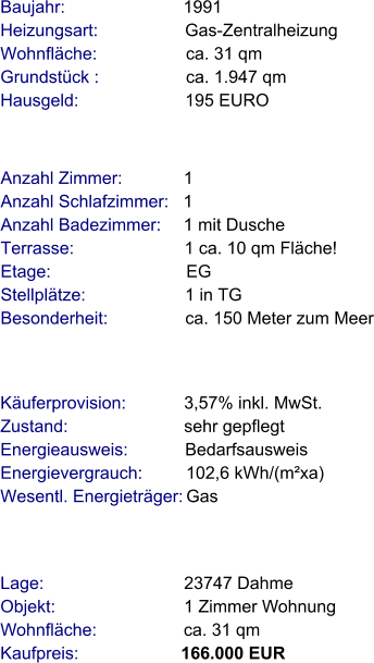 Lage:                             23747 Dahme Objekt:                           1 Zimmer Wohnung Wohnfläche:                  ca. 31 qm Kaufpreis:                     166.000 EUR Anzahl Zimmer:            1 Anzahl Schlafzimmer:   1  Anzahl Badezimmer:     1 mit Dusche  Terrasse:                       1 ca. 10 qm Fläche! Etage:                            EG    Stellplätze:                     1 in TG Besonderheit:                ca. 150 Meter zum Meer Baujahr:                        1991  Heizungsart:                  Gas-Zentralheizung Wohnfläche:                  ca. 31 qm Grundstück :                  ca. 1.947 qm  Hausgeld:                      195 EURO   Käuferprovision:            3,57% inkl. MwSt. Zustand:                        sehr gepflegt Energieausweis:            Bedarfsausweis Energievergrauch:         102,6 kWh/(m²xa) Wesentl. Energieträger: Gas